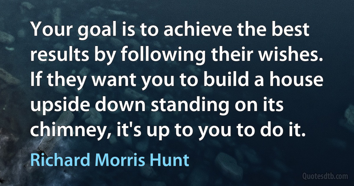 Your goal is to achieve the best results by following their wishes. If they want you to build a house upside down standing on its chimney, it's up to you to do it. (Richard Morris Hunt)