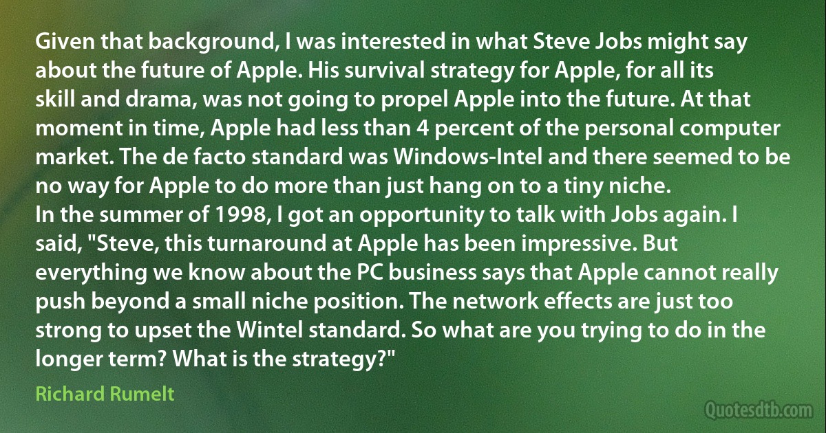 Given that background, I was interested in what Steve Jobs might say about the future of Apple. His survival strategy for Apple, for all its skill and drama, was not going to propel Apple into the future. At that moment in time, Apple had less than 4 percent of the personal computer market. The de facto standard was Windows-Intel and there seemed to be no way for Apple to do more than just hang on to a tiny niche.
In the summer of 1998, I got an opportunity to talk with Jobs again. I said, "Steve, this turnaround at Apple has been impressive. But everything we know about the PC business says that Apple cannot really push beyond a small niche position. The network effects are just too strong to upset the Wintel standard. So what are you trying to do in the longer term? What is the strategy?" (Richard Rumelt)