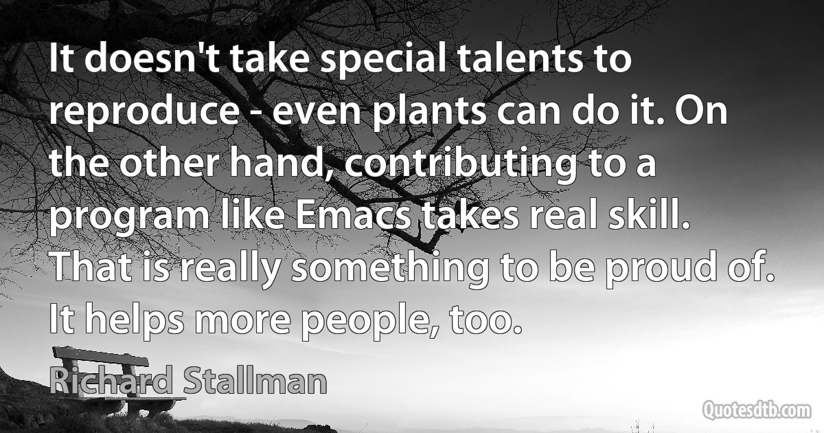 It doesn't take special talents to reproduce - even plants can do it. On the other hand, contributing to a program like Emacs takes real skill. That is really something to be proud of. It helps more people, too. (Richard Stallman)