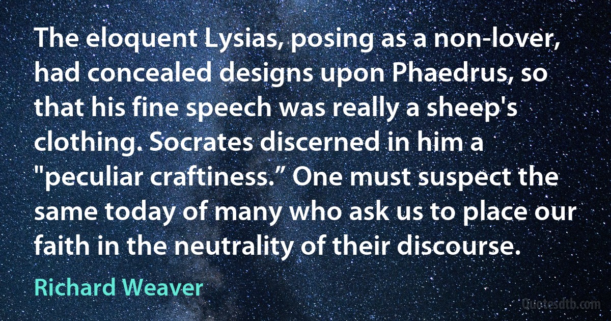 The eloquent Lysias, posing as a non-lover, had concealed designs upon Phaedrus, so that his fine speech was really a sheep's clothing. Socrates discerned in him a "peculiar craftiness.” One must suspect the same today of many who ask us to place our faith in the neutrality of their discourse. (Richard Weaver)