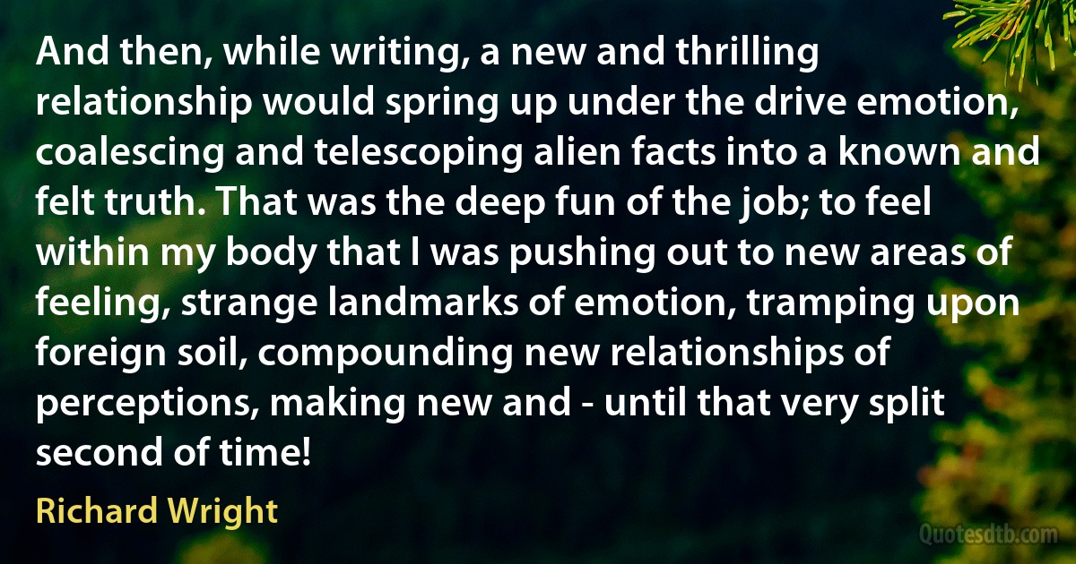 And then, while writing, a new and thrilling relationship would spring up under the drive emotion, coalescing and telescoping alien facts into a known and felt truth. That was the deep fun of the job; to feel within my body that I was pushing out to new areas of feeling, strange landmarks of emotion, tramping upon foreign soil, compounding new relationships of perceptions, making new and - until that very split second of time! (Richard Wright)