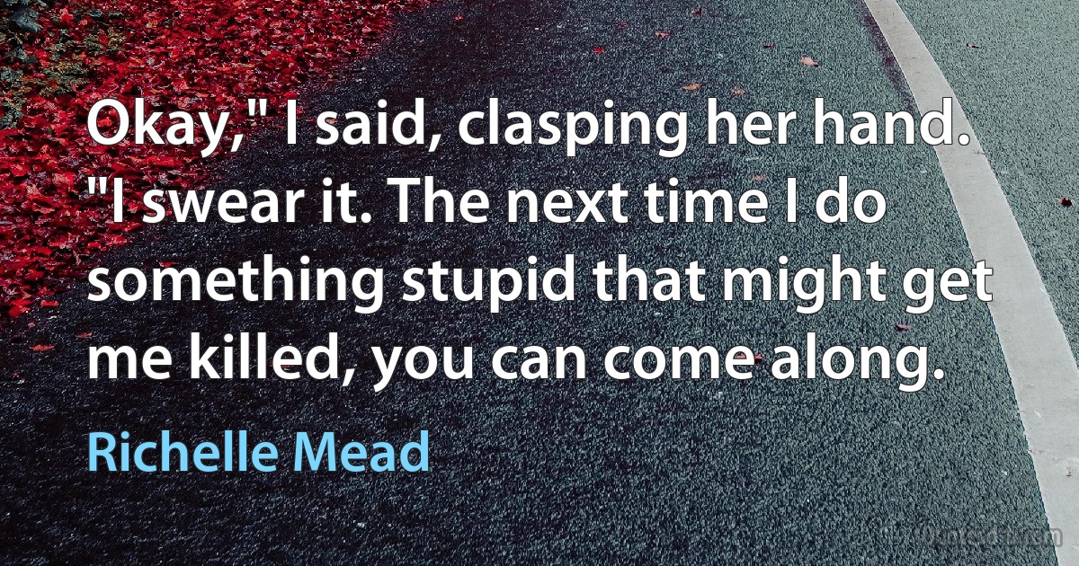 Okay," I said, clasping her hand. "I swear it. The next time I do something stupid that might get me killed, you can come along. (Richelle Mead)