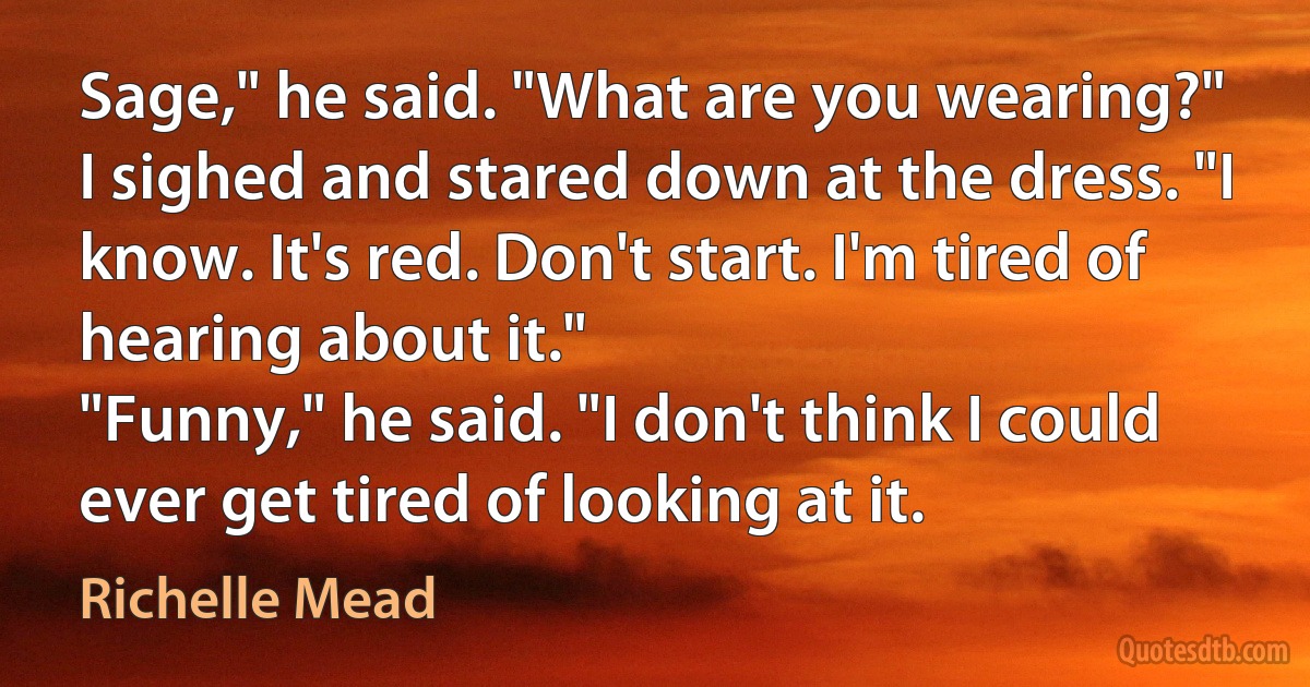 Sage," he said. "What are you wearing?"
I sighed and stared down at the dress. "I know. It's red. Don't start. I'm tired of hearing about it."
"Funny," he said. "I don't think I could ever get tired of looking at it. (Richelle Mead)