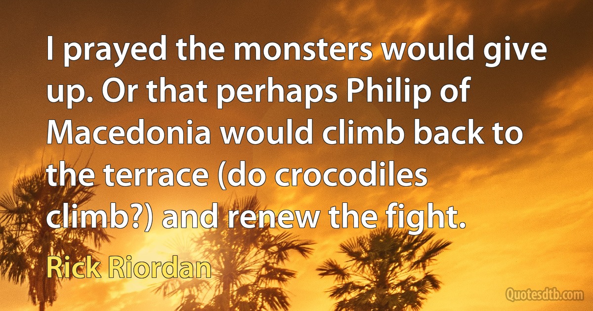 I prayed the monsters would give up. Or that perhaps Philip of Macedonia would climb back to the terrace (do crocodiles climb?) and renew the fight. (Rick Riordan)