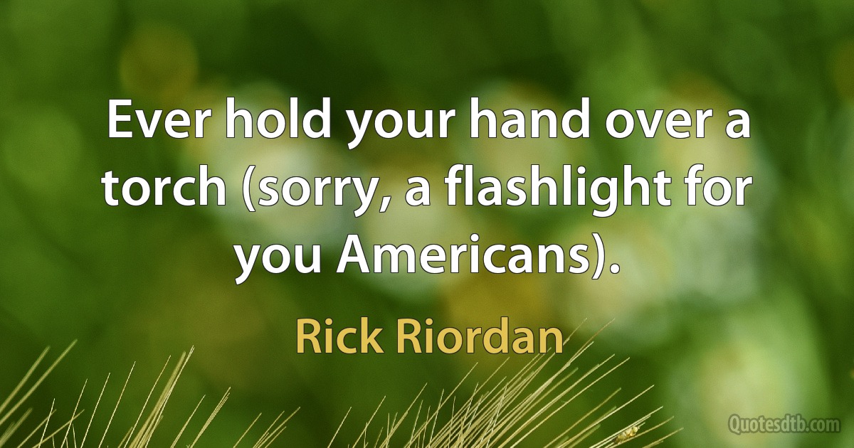 Ever hold your hand over a torch (sorry, a flashlight for you Americans). (Rick Riordan)