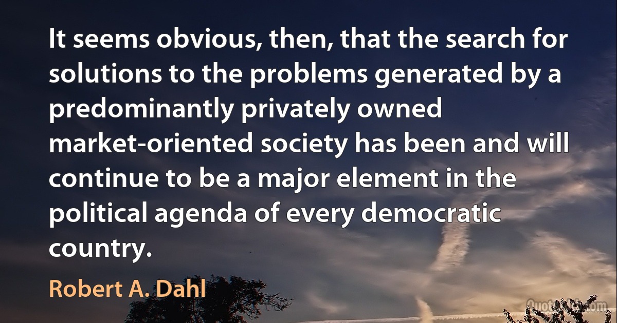 It seems obvious, then, that the search for solutions to the problems generated by a predominantly privately owned market-oriented society has been and will continue to be a major element in the political agenda of every democratic country. (Robert A. Dahl)