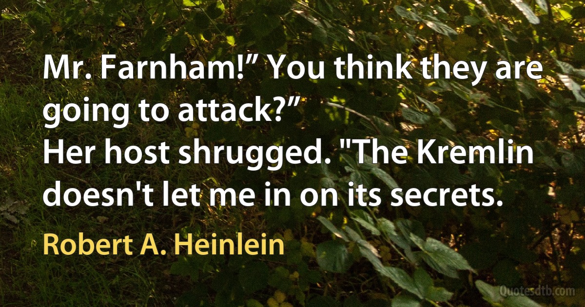 Mr. Farnham!” You think they are going to attack?”
Her host shrugged. "The Kremlin doesn't let me in on its secrets. (Robert A. Heinlein)