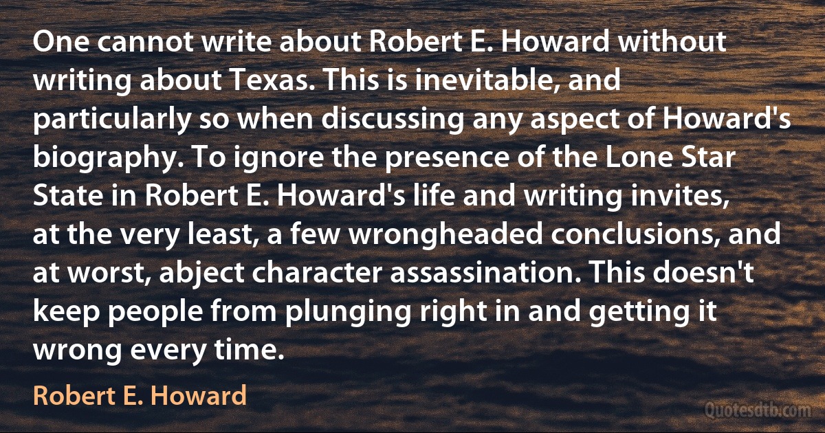 One cannot write about Robert E. Howard without writing about Texas. This is inevitable, and particularly so when discussing any aspect of Howard's biography. To ignore the presence of the Lone Star State in Robert E. Howard's life and writing invites, at the very least, a few wrongheaded conclusions, and at worst, abject character assassination. This doesn't keep people from plunging right in and getting it wrong every time. (Robert E. Howard)