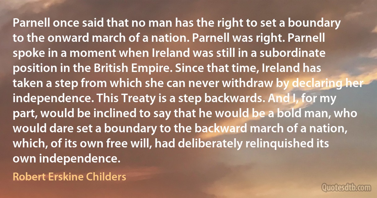 Parnell once said that no man has the right to set a boundary to the onward march of a nation. Parnell was right. Parnell spoke in a moment when Ireland was still in a subordinate position in the British Empire. Since that time, Ireland has taken a step from which she can never withdraw by declaring her independence. This Treaty is a step backwards. And I, for my part, would be inclined to say that he would be a bold man, who would dare set a boundary to the backward march of a nation, which, of its own free will, had deliberately relinquished its own independence. (Robert Erskine Childers)