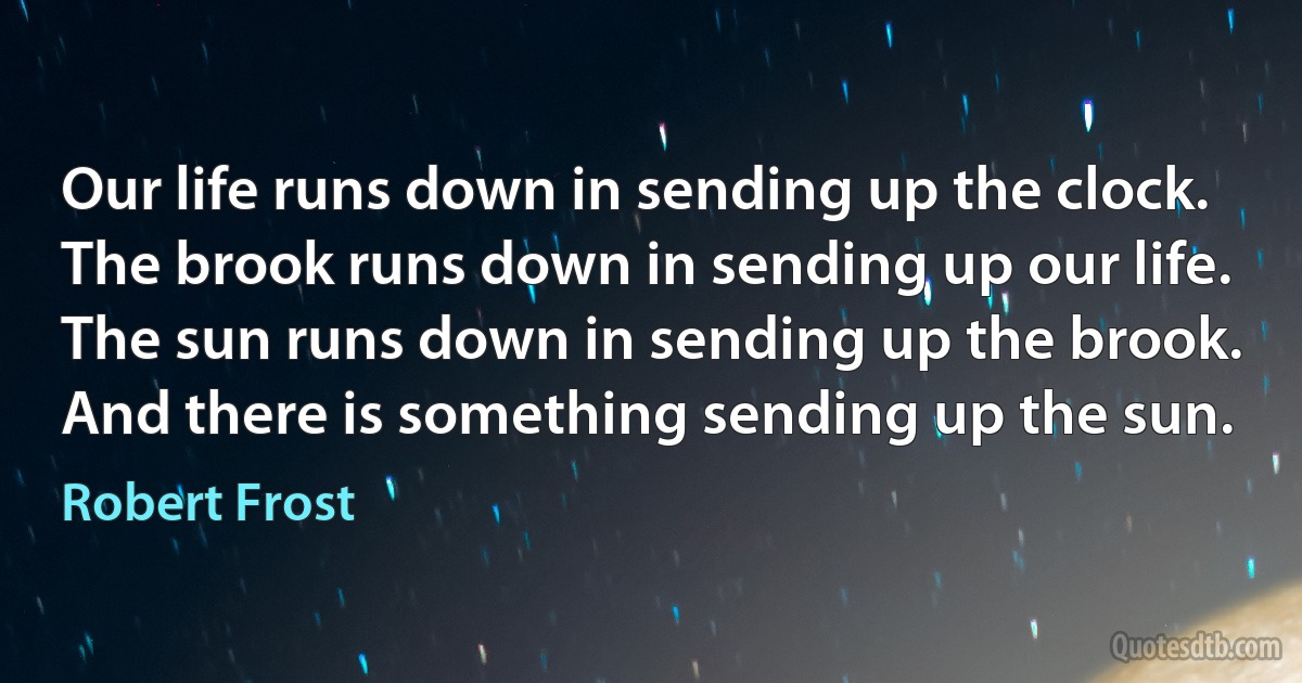 Our life runs down in sending up the clock.
The brook runs down in sending up our life.
The sun runs down in sending up the brook.
And there is something sending up the sun. (Robert Frost)