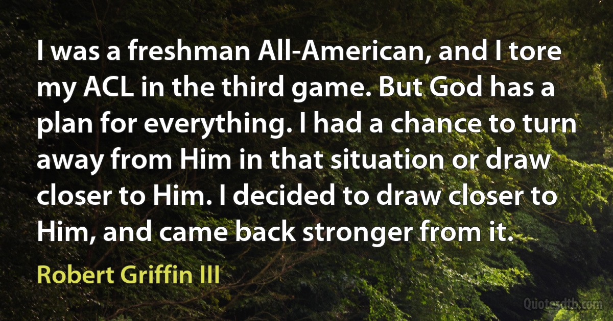 I was a freshman All-American, and I tore my ACL in the third game. But God has a plan for everything. I had a chance to turn away from Him in that situation or draw closer to Him. I decided to draw closer to Him, and came back stronger from it. (Robert Griffin III)