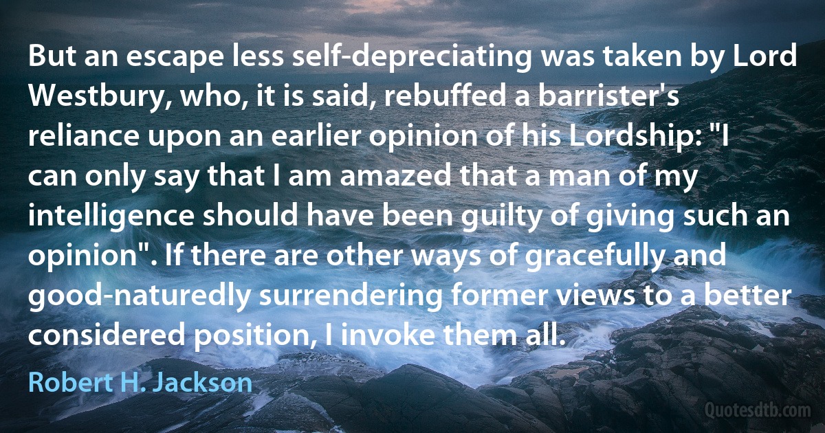 But an escape less self-depreciating was taken by Lord Westbury, who, it is said, rebuffed a barrister's reliance upon an earlier opinion of his Lordship: "I can only say that I am amazed that a man of my intelligence should have been guilty of giving such an opinion". If there are other ways of gracefully and good-naturedly surrendering former views to a better considered position, I invoke them all. (Robert H. Jackson)