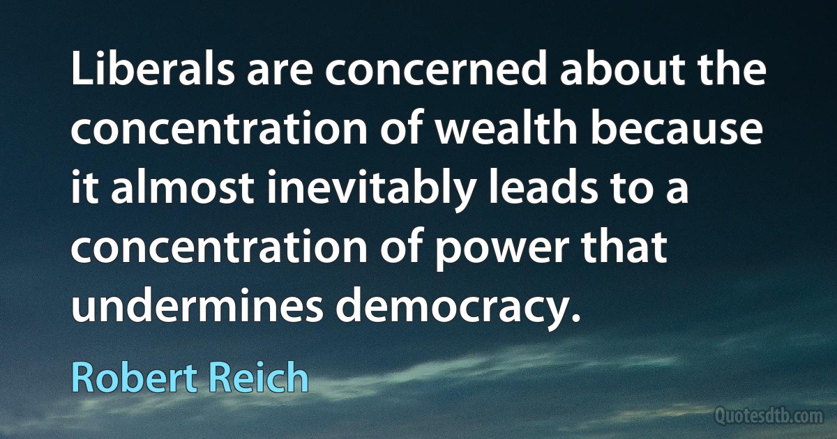 Liberals are concerned about the concentration of wealth because it almost inevitably leads to a concentration of power that undermines democracy. (Robert Reich)