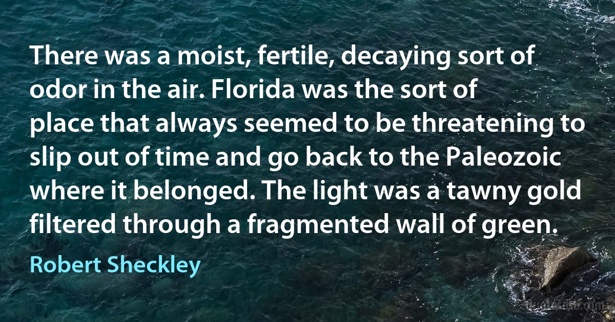 There was a moist, fertile, decaying sort of odor in the air. Florida was the sort of place that always seemed to be threatening to slip out of time and go back to the Paleozoic where it belonged. The light was a tawny gold filtered through a fragmented wall of green. (Robert Sheckley)