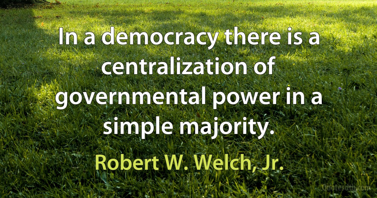 In a democracy there is a centralization of governmental power in a simple majority. (Robert W. Welch, Jr.)