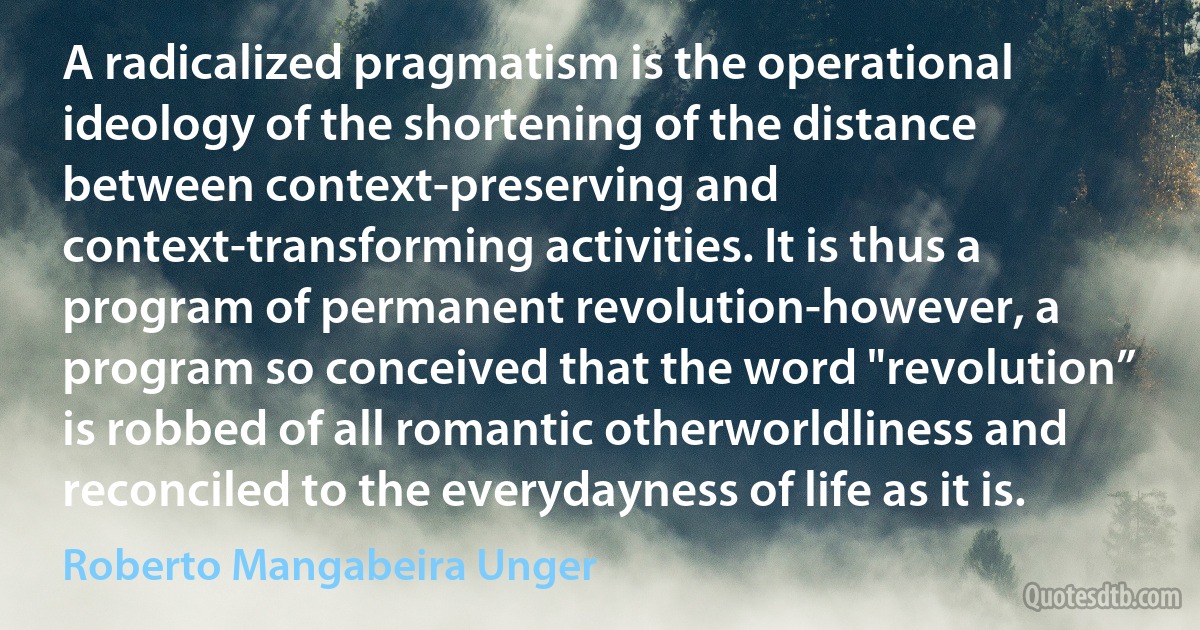 A radicalized pragmatism is the operational ideology of the shortening of the distance between context-preserving and context-transforming activities. It is thus a program of permanent revolution-however, a program so conceived that the word "revolution” is robbed of all romantic otherworldliness and reconciled to the everydayness of life as it is. (Roberto Mangabeira Unger)