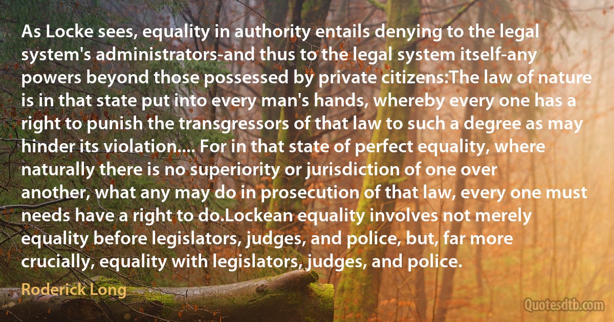 As Locke sees, equality in authority entails denying to the legal system's administrators-and thus to the legal system itself-any powers beyond those possessed by private citizens:The law of nature is in that state put into every man's hands, whereby every one has a right to punish the transgressors of that law to such a degree as may hinder its violation.... For in that state of perfect equality, where naturally there is no superiority or jurisdiction of one over another, what any may do in prosecution of that law, every one must needs have a right to do.Lockean equality involves not merely equality before legislators, judges, and police, but, far more crucially, equality with legislators, judges, and police. (Roderick Long)