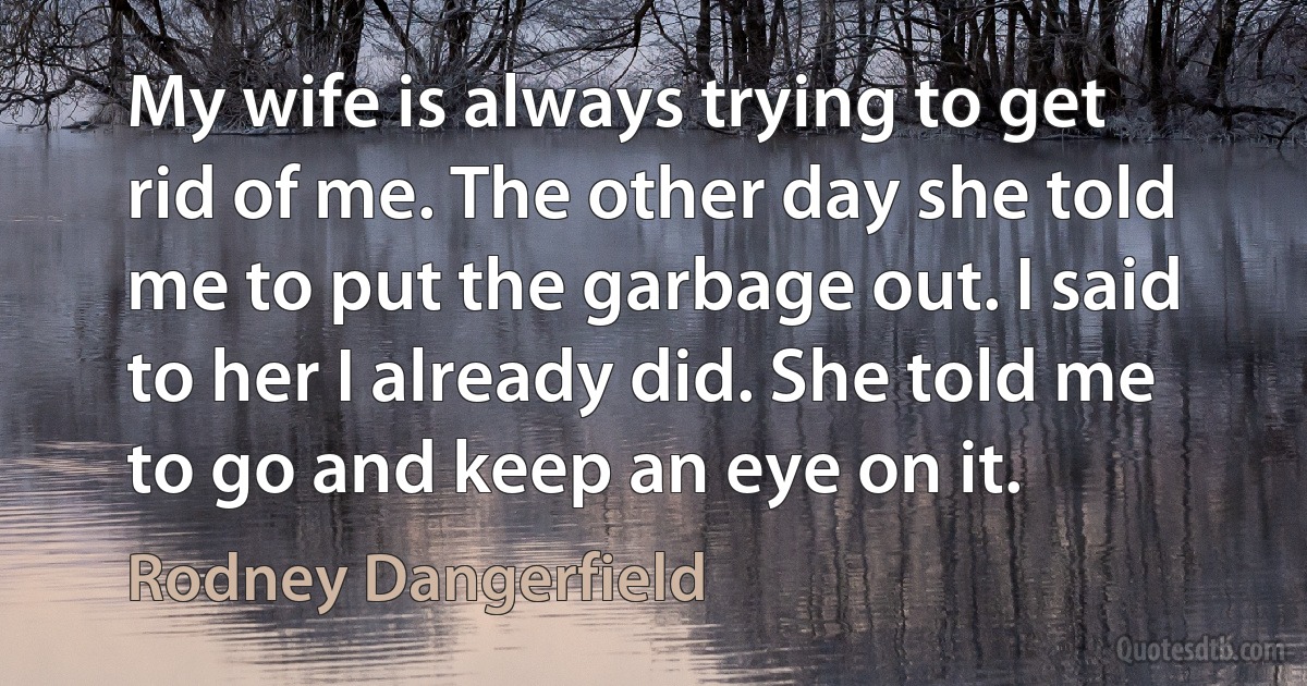 My wife is always trying to get rid of me. The other day she told me to put the garbage out. I said to her I already did. She told me to go and keep an eye on it. (Rodney Dangerfield)