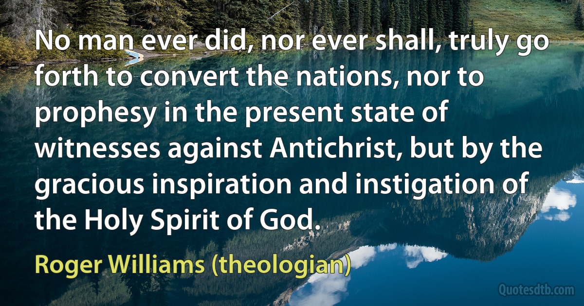 No man ever did, nor ever shall, truly go forth to convert the nations, nor to prophesy in the present state of witnesses against Antichrist, but by the gracious inspiration and instigation of the Holy Spirit of God. (Roger Williams (theologian))