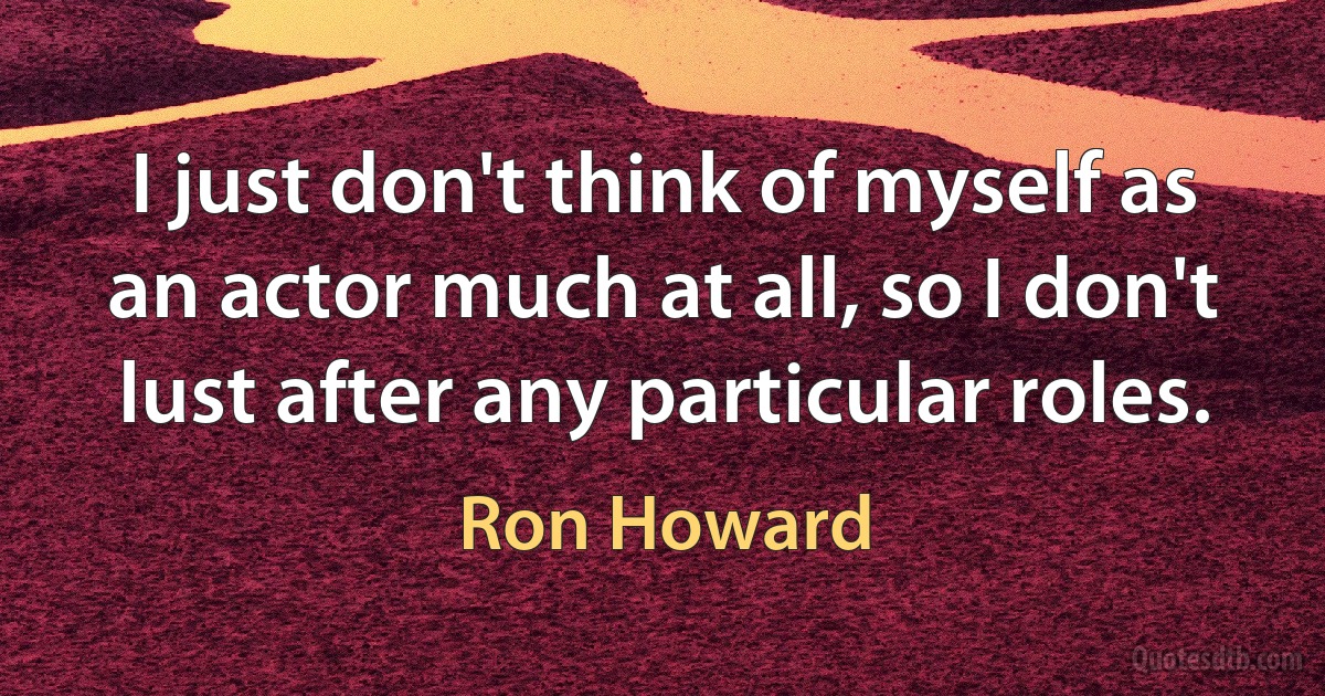 I just don't think of myself as an actor much at all, so I don't lust after any particular roles. (Ron Howard)