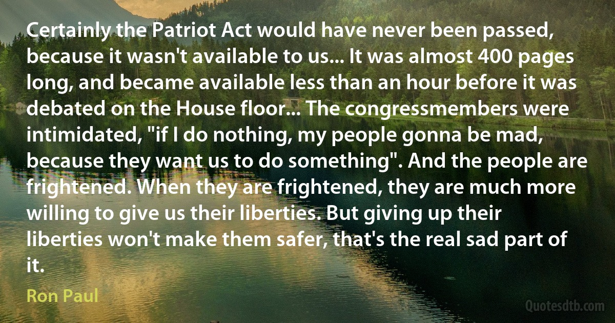 Certainly the Patriot Act would have never been passed, because it wasn't available to us... It was almost 400 pages long, and became available less than an hour before it was debated on the House floor... The congressmembers were intimidated, "if I do nothing, my people gonna be mad, because they want us to do something". And the people are frightened. When they are frightened, they are much more willing to give us their liberties. But giving up their liberties won't make them safer, that's the real sad part of it. (Ron Paul)