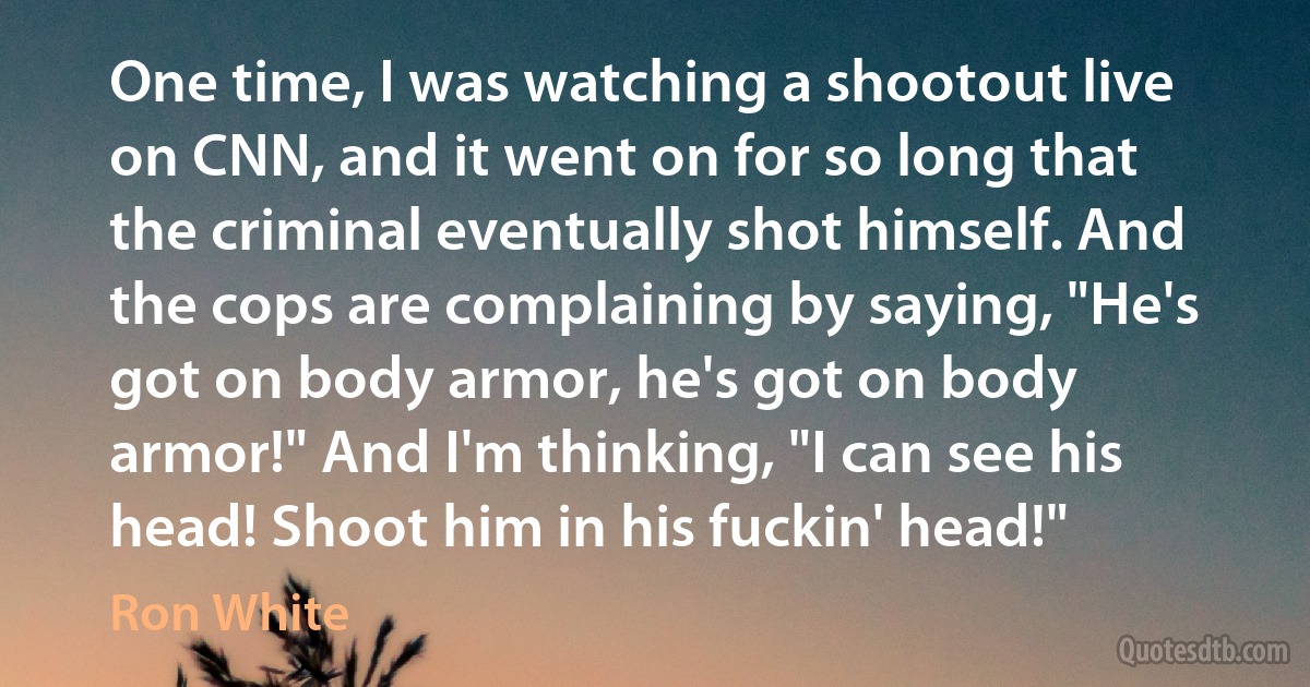 One time, I was watching a shootout live on CNN, and it went on for so long that the criminal eventually shot himself. And the cops are complaining by saying, "He's got on body armor, he's got on body armor!" And I'm thinking, "I can see his head! Shoot him in his fuckin' head!" (Ron White)