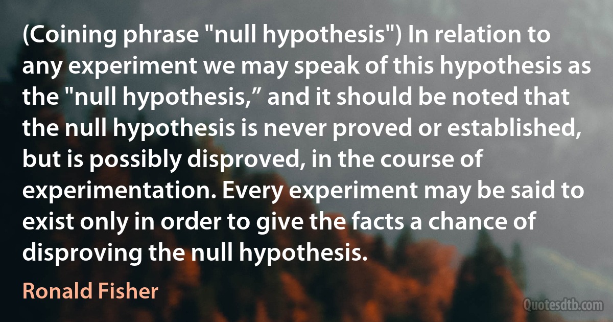 (Coining phrase "null hypothesis") In relation to any experiment we may speak of this hypothesis as the "null hypothesis,” and it should be noted that the null hypothesis is never proved or established, but is possibly disproved, in the course of experimentation. Every experiment may be said to exist only in order to give the facts a chance of disproving the null hypothesis. (Ronald Fisher)