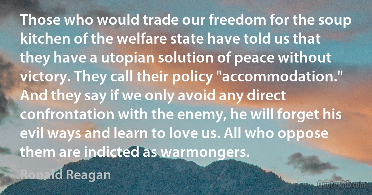 Those who would trade our freedom for the soup kitchen of the welfare state have told us that they have a utopian solution of peace without victory. They call their policy "accommodation." And they say if we only avoid any direct confrontation with the enemy, he will forget his evil ways and learn to love us. All who oppose them are indicted as warmongers. (Ronald Reagan)