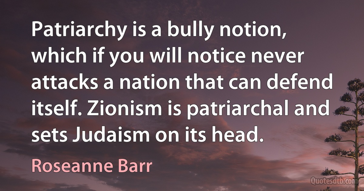 Patriarchy is a bully notion, which if you will notice never attacks a nation that can defend itself. Zionism is patriarchal and sets Judaism on its head. (Roseanne Barr)