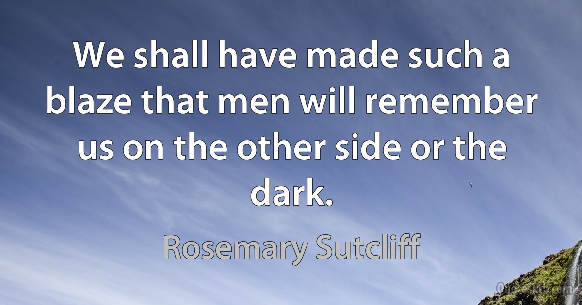 We shall have made such a blaze that men will remember us on the other side or the dark. (Rosemary Sutcliff)