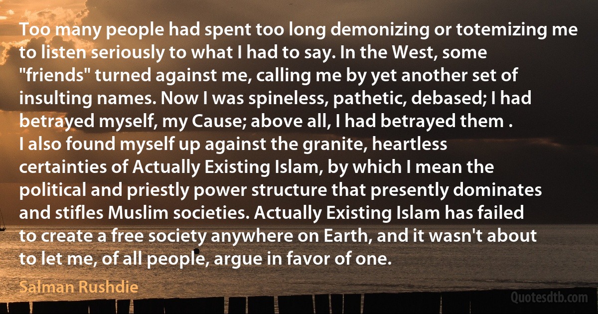 Too many people had spent too long demonizing or totemizing me to listen seriously to what I had to say. In the West, some "friends" turned against me, calling me by yet another set of insulting names. Now I was spineless, pathetic, debased; I had betrayed myself, my Cause; above all, I had betrayed them .
I also found myself up against the granite, heartless certainties of Actually Existing Islam, by which I mean the political and priestly power structure that presently dominates and stifles Muslim societies. Actually Existing Islam has failed to create a free society anywhere on Earth, and it wasn't about to let me, of all people, argue in favor of one. (Salman Rushdie)