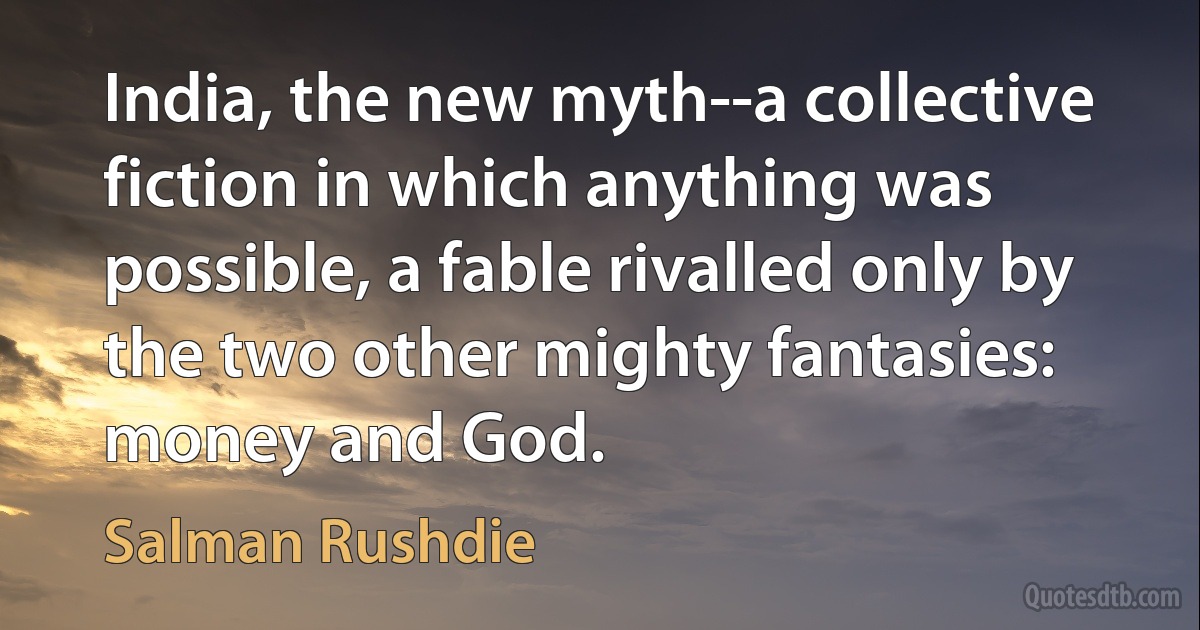 India, the new myth--a collective fiction in which anything was possible, a fable rivalled only by the two other mighty fantasies: money and God. (Salman Rushdie)