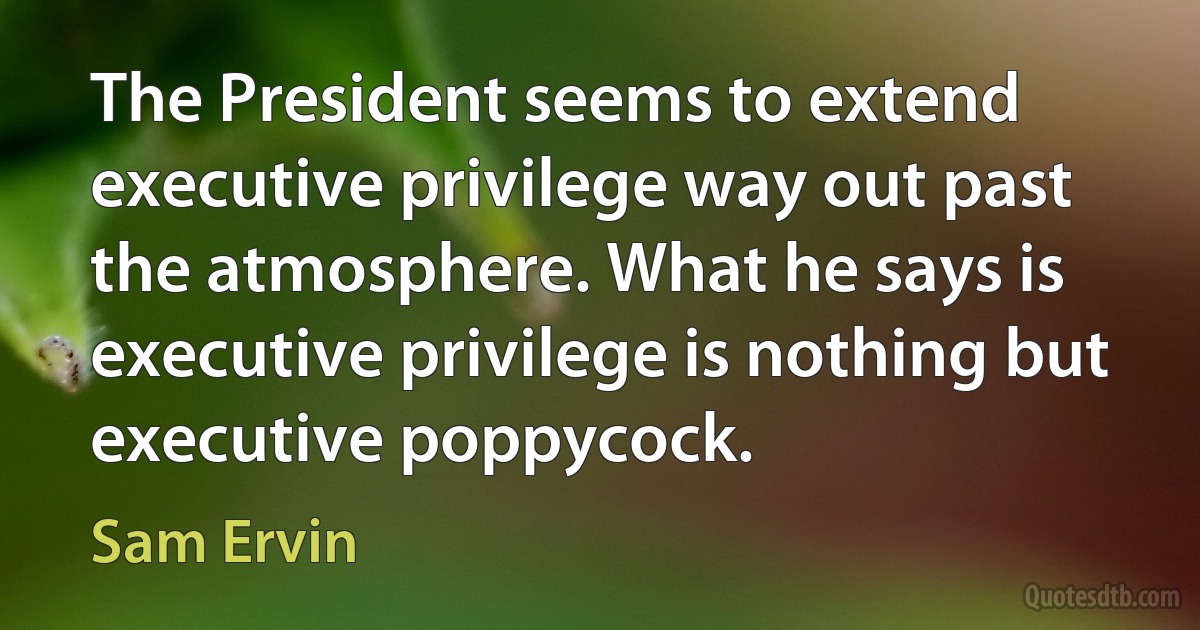 The President seems to extend executive privilege way out past the atmosphere. What he says is executive privilege is nothing but executive poppycock. (Sam Ervin)