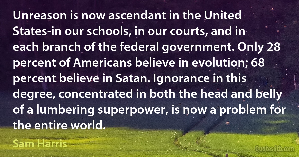 Unreason is now ascendant in the United States-in our schools, in our courts, and in each branch of the federal government. Only 28 percent of Americans believe in evolution; 68 percent believe in Satan. Ignorance in this degree, concentrated in both the head and belly of a lumbering superpower, is now a problem for the entire world. (Sam Harris)