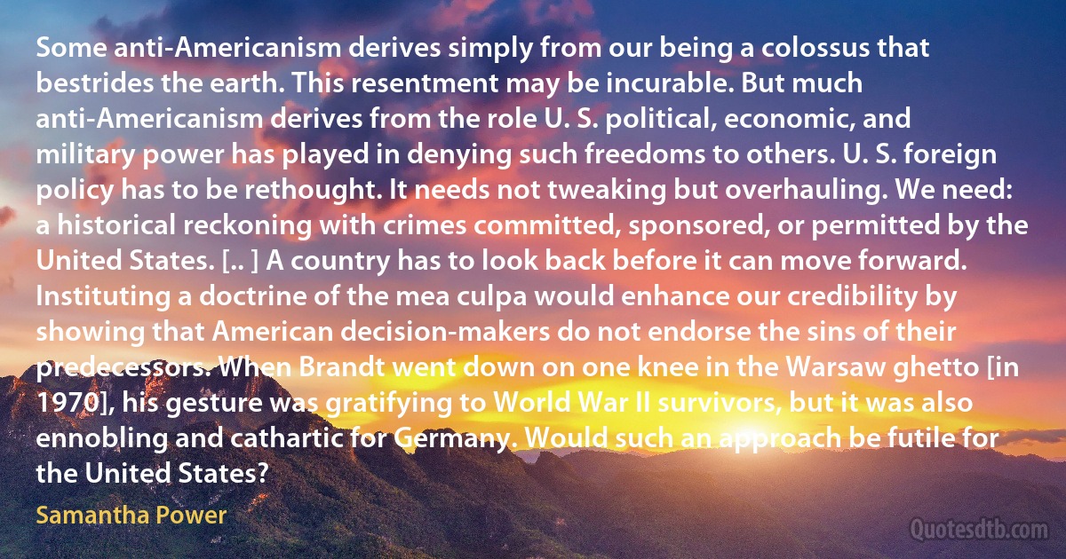 Some anti-Americanism derives simply from our being a colossus that bestrides the earth. This resentment may be incurable. But much anti-Americanism derives from the role U. S. political, economic, and military power has played in denying such freedoms to others. U. S. foreign policy has to be rethought. It needs not tweaking but overhauling. We need: a historical reckoning with crimes committed, sponsored, or permitted by the United States. [.. ] A country has to look back before it can move forward. Instituting a doctrine of the mea culpa would enhance our credibility by showing that American decision-makers do not endorse the sins of their predecessors. When Brandt went down on one knee in the Warsaw ghetto [in 1970], his gesture was gratifying to World War II survivors, but it was also ennobling and cathartic for Germany. Would such an approach be futile for the United States? (Samantha Power)