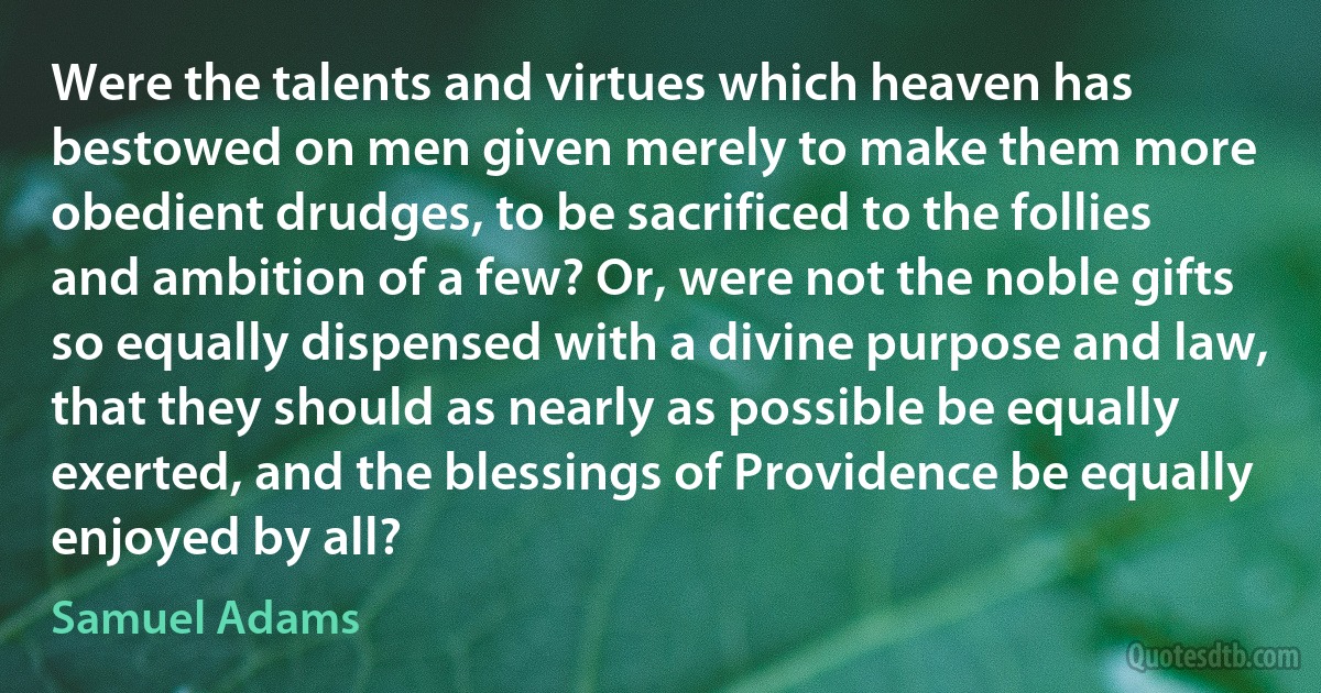 Were the talents and virtues which heaven has bestowed on men given merely to make them more obedient drudges, to be sacrificed to the follies and ambition of a few? Or, were not the noble gifts so equally dispensed with a divine purpose and law, that they should as nearly as possible be equally exerted, and the blessings of Providence be equally enjoyed by all? (Samuel Adams)