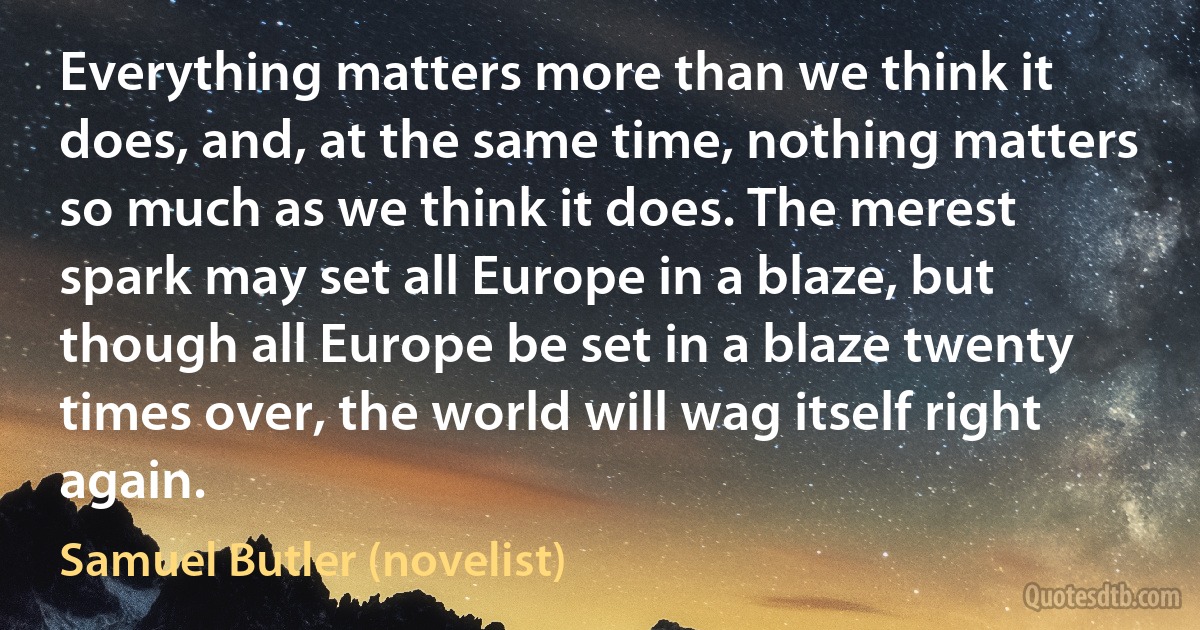 Everything matters more than we think it does, and, at the same time, nothing matters so much as we think it does. The merest spark may set all Europe in a blaze, but though all Europe be set in a blaze twenty times over, the world will wag itself right again. (Samuel Butler (novelist))