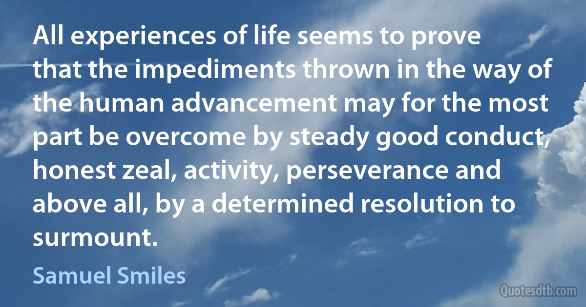 All experiences of life seems to prove that the impediments thrown in the way of the human advancement may for the most part be overcome by steady good conduct, honest zeal, activity, perseverance and above all, by a determined resolution to surmount. (Samuel Smiles)