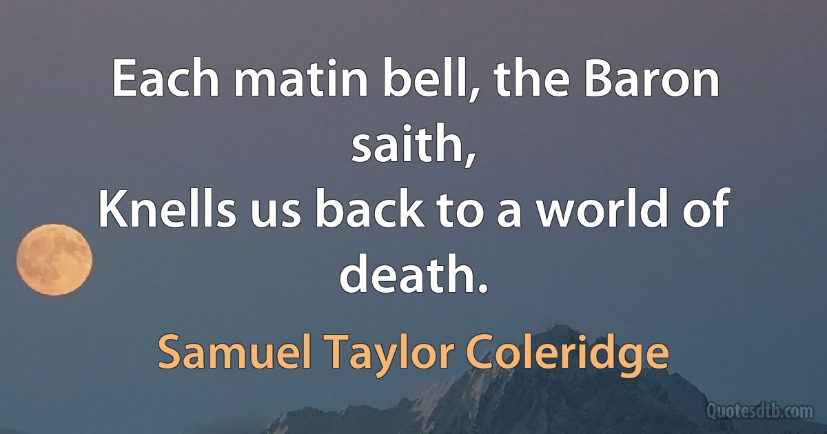 Each matin bell, the Baron saith,
Knells us back to a world of death. (Samuel Taylor Coleridge)