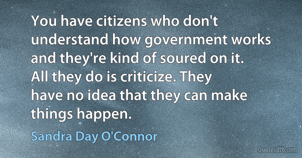 You have citizens who don't understand how government works and they're kind of soured on it. All they do is criticize. They have no idea that they can make things happen. (Sandra Day O'Connor)