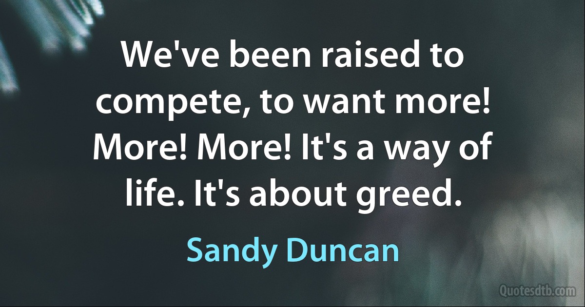 We've been raised to compete, to want more! More! More! It's a way of life. It's about greed. (Sandy Duncan)