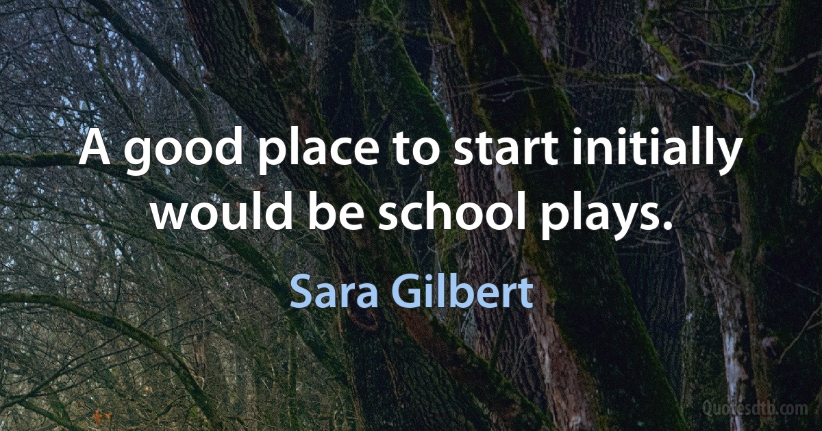 A good place to start initially would be school plays. (Sara Gilbert)