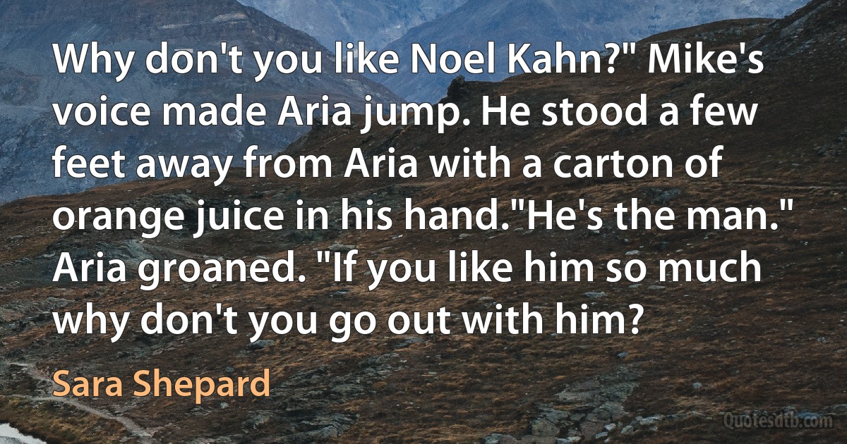 Why don't you like Noel Kahn?" Mike's voice made Aria jump. He stood a few feet away from Aria with a carton of orange juice in his hand."He's the man." Aria groaned. "If you like him so much why don't you go out with him? (Sara Shepard)