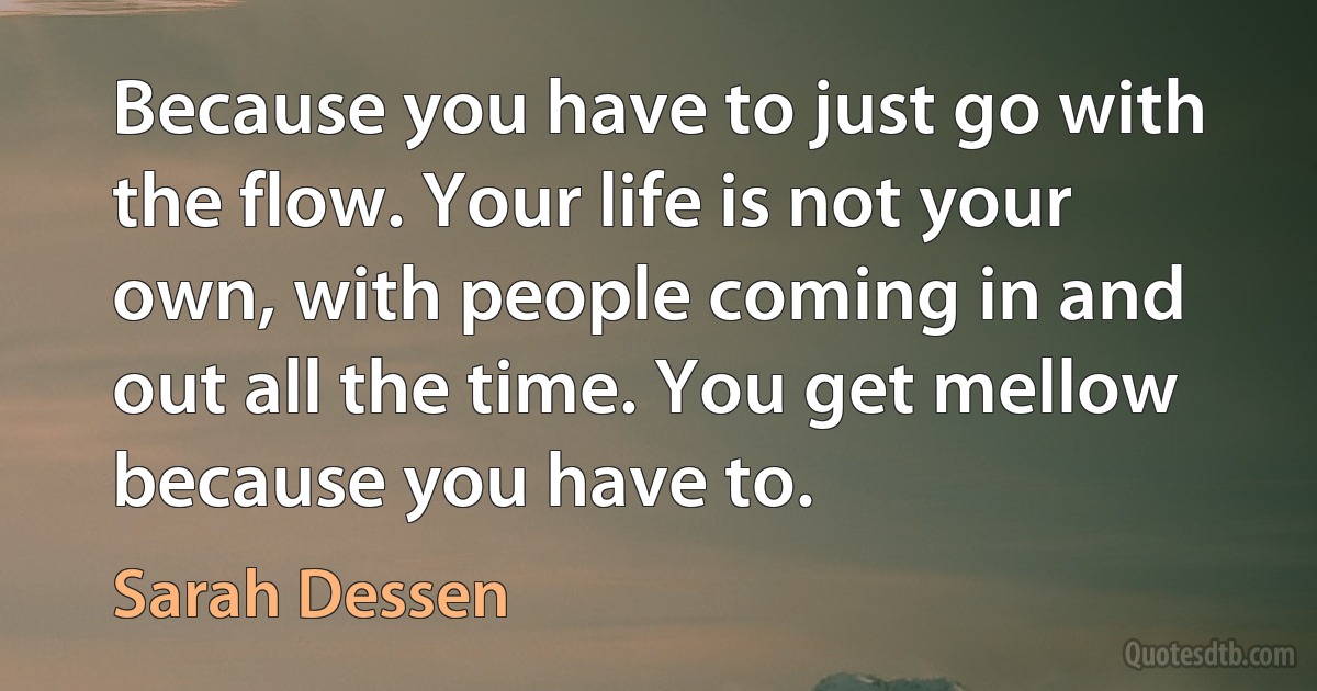 Because you have to just go with the flow. Your life is not your own, with people coming in and out all the time. You get mellow because you have to. (Sarah Dessen)