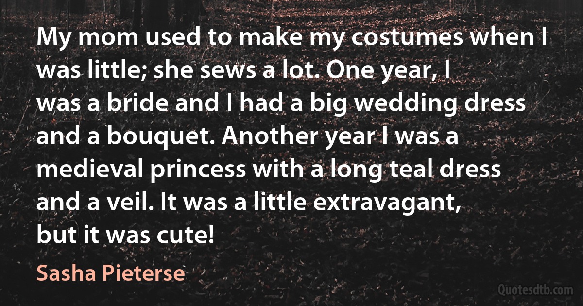 My mom used to make my costumes when I was little; she sews a lot. One year, I was a bride and I had a big wedding dress and a bouquet. Another year I was a medieval princess with a long teal dress and a veil. It was a little extravagant, but it was cute! (Sasha Pieterse)