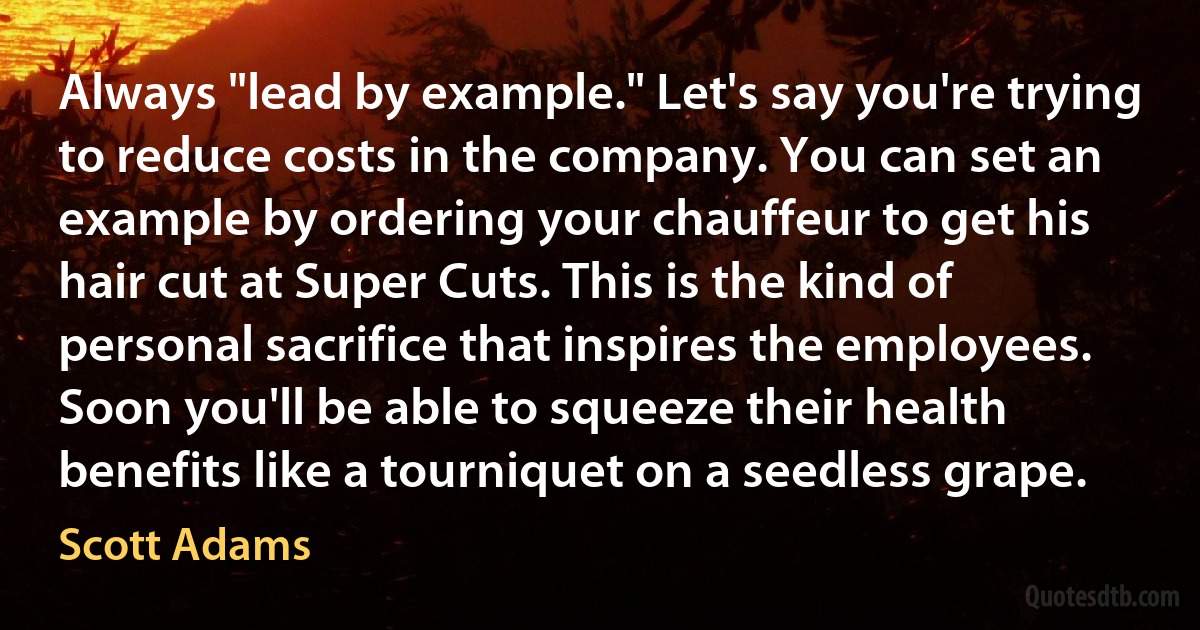 Always "lead by example." Let's say you're trying to reduce costs in the company. You can set an example by ordering your chauffeur to get his hair cut at Super Cuts. This is the kind of personal sacrifice that inspires the employees. Soon you'll be able to squeeze their health benefits like a tourniquet on a seedless grape. (Scott Adams)