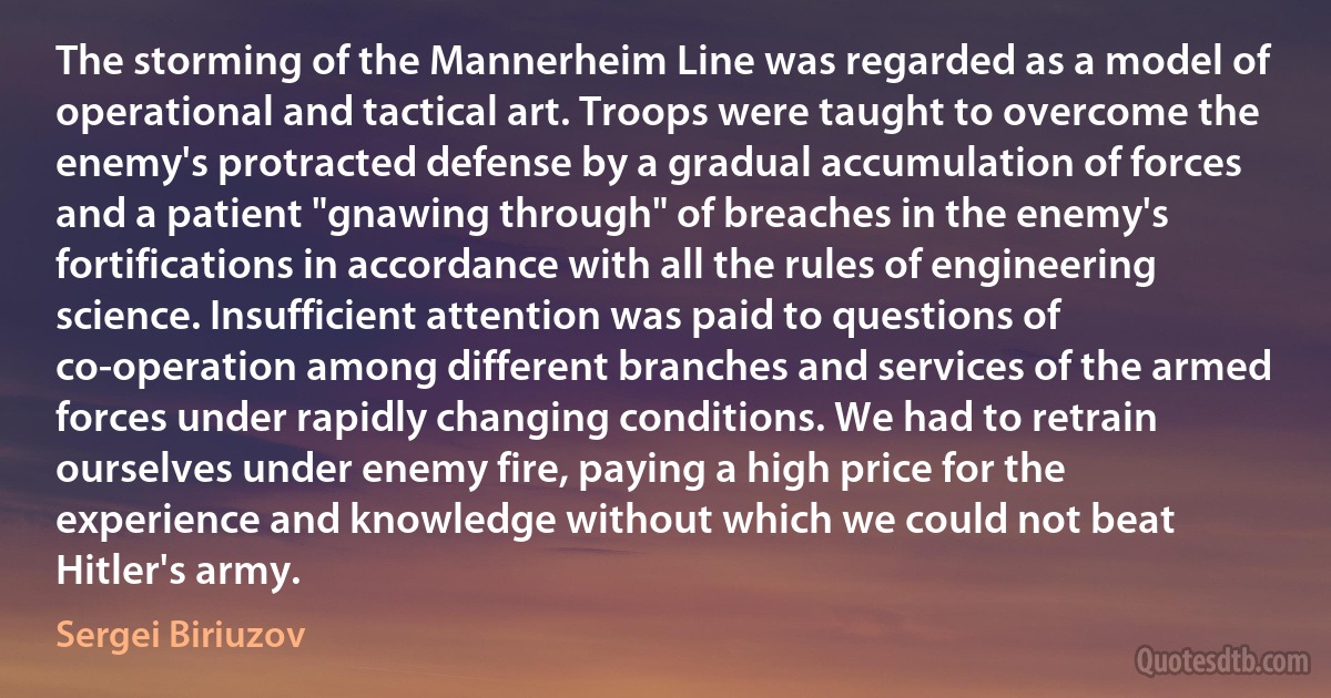 The storming of the Mannerheim Line was regarded as a model of operational and tactical art. Troops were taught to overcome the enemy's protracted defense by a gradual accumulation of forces and a patient "gnawing through" of breaches in the enemy's fortifications in accordance with all the rules of engineering science. Insufficient attention was paid to questions of co-operation among different branches and services of the armed forces under rapidly changing conditions. We had to retrain ourselves under enemy fire, paying a high price for the experience and knowledge without which we could not beat Hitler's army. (Sergei Biriuzov)