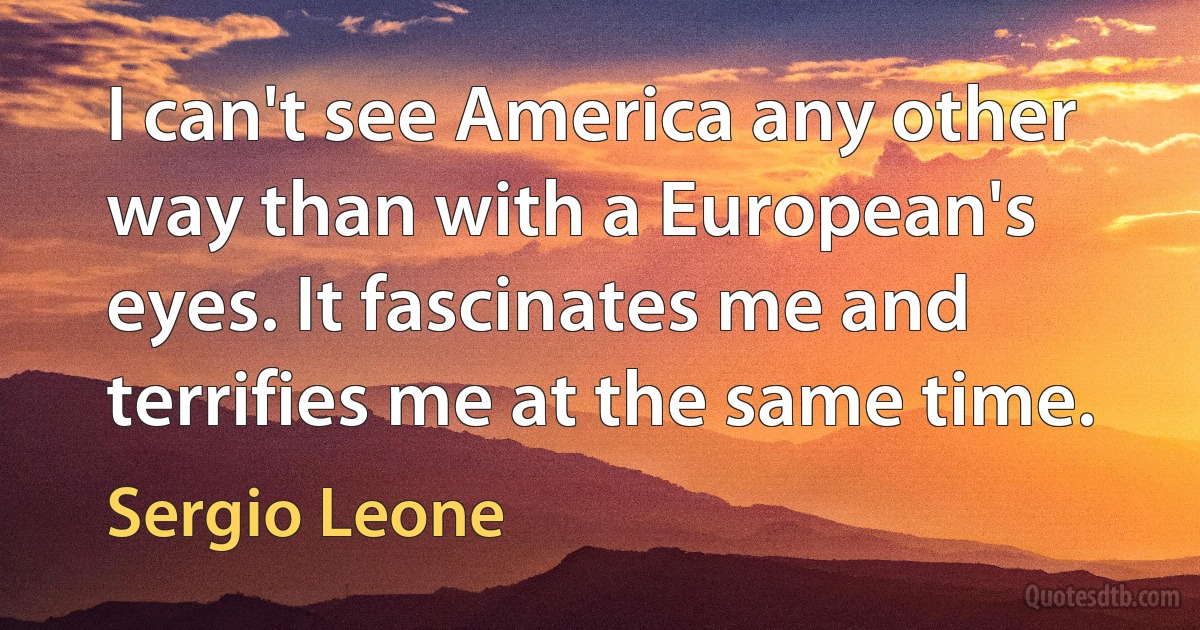 I can't see America any other way than with a European's eyes. It fascinates me and terrifies me at the same time. (Sergio Leone)