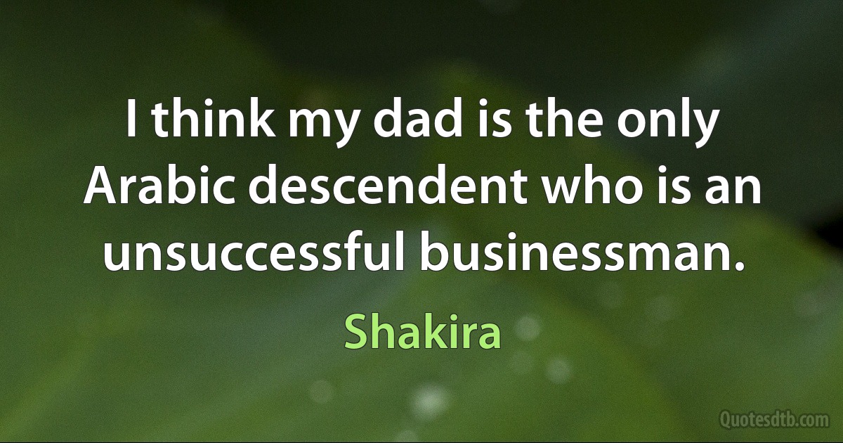 I think my dad is the only Arabic descendent who is an unsuccessful businessman. (Shakira)