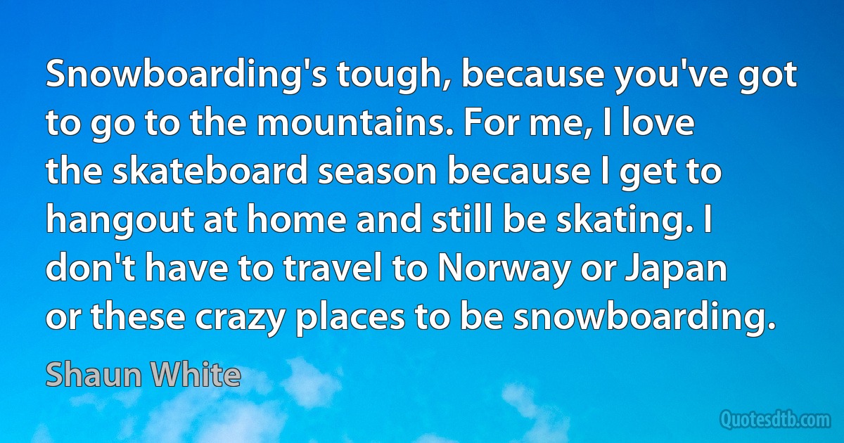 Snowboarding's tough, because you've got to go to the mountains. For me, I love the skateboard season because I get to hangout at home and still be skating. I don't have to travel to Norway or Japan or these crazy places to be snowboarding. (Shaun White)